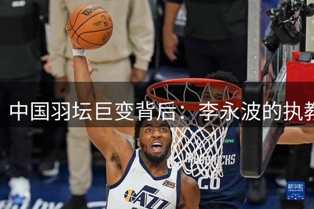 中国羽坛巨变背后：李永波的执教传奇与争议